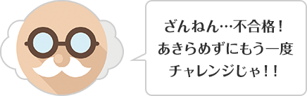 ざんねん…不合格！あきらめずにもう一度チャレンジじゃ！！