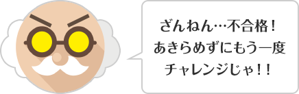 ざんねん…不合格！あきらめずにもう一度チャレンジじゃ！！