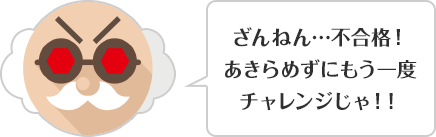 ざんねん…不合格！あきらめずにもう一度チャレンジじゃ！！